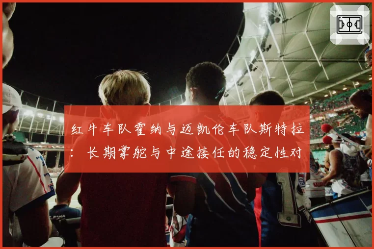 红牛车队霍纳与迈凯伦车队斯特拉：长期掌舵与中途接任的稳定性对比分析