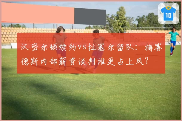 汉密尔顿续约vs拉塞尔留队：梅赛德斯内部薪资谈判谁更占上风？
