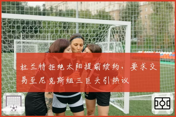 杜兰特拒绝太阳提前续约，要求交易至尼克斯组三巨头引热议