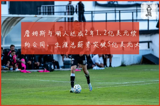 詹姆斯与湖人达成2年1.2亿美元续约合同，生涯总薪资突破5亿美元大关