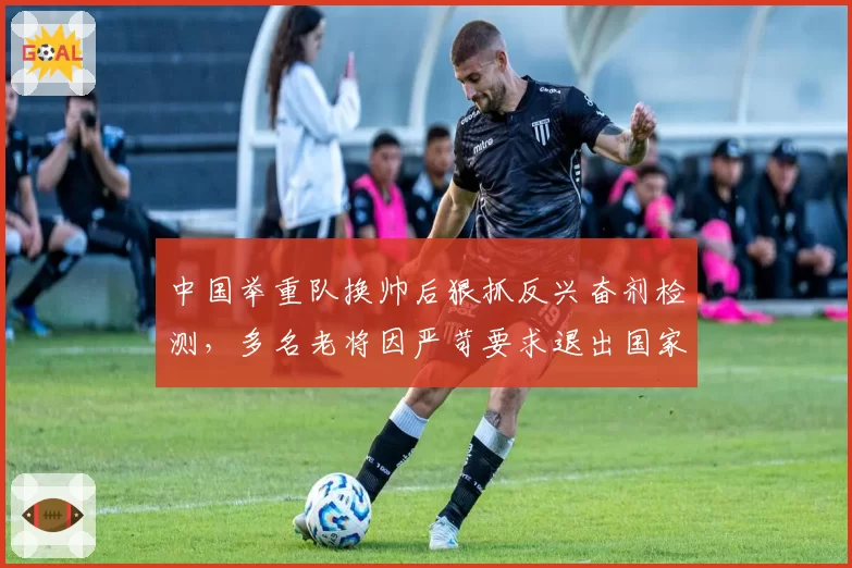 中国举重队换帅后狠抓反兴奋剂检测，多名老将因严苛要求退出国家队