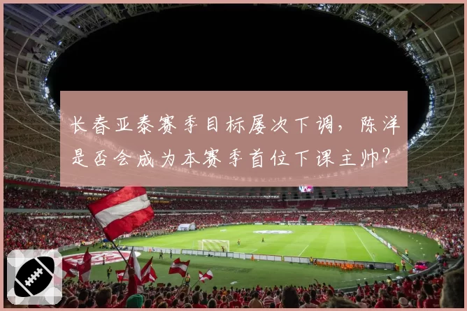 长春亚泰赛季目标屡次下调，陈洋是否会成为本赛季首位下课主帅？