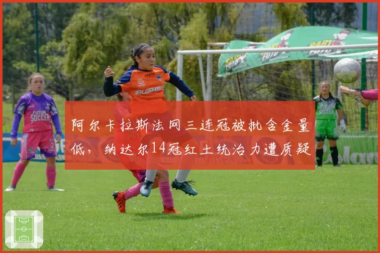 阿尔卡拉斯法网三连冠被批含金量低，纳达尔14冠红土统治力遭质疑